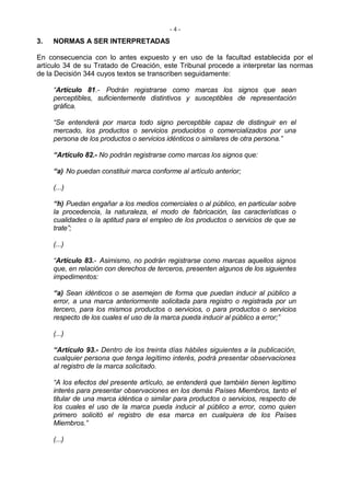 -4-
3.   NORMAS A SER INTERPRETADAS

En consecuencia con lo antes expuesto y en uso de la facultad establecida por el
artículo 34 de su Tratado de Creación, este Tribunal procede a interpretar las normas
de la Decisión 344 cuyos textos se transcriben seguidamente:

     “Artículo 81.- Podrán registrarse como marcas los signos que sean
     perceptibles, suficientemente distintivos y susceptibles de representación
     gráfica.

     “Se entenderá por marca todo signo perceptible capaz de distinguir en el
     mercado, los productos o servicios producidos o comercializados por una
     persona de los productos o servicios idénticos o similares de otra persona.”

     “Artículo 82.- No podrán registrarse como marcas los signos que:

     “a) No puedan constituir marca conforme al artículo anterior;

     (...)

     “h) Puedan engañar a los medios comerciales o al público, en particular sobre
     la procedencia, la naturaleza, el modo de fabricación, las características o
     cualidades o la aptitud para el empleo de los productos o servicios de que se
     trate”;

     (...)

     “Artículo 83.- Asimismo, no podrán registrarse como marcas aquellos signos
     que, en relación con derechos de terceros, presenten algunos de los siguientes
     impedimentos:

     “a) Sean idénticos o se asemejen de forma que puedan inducir al público a
     error, a una marca anteriormente solicitada para registro o registrada por un
     tercero, para los mismos productos o servicios, o para productos o servicios
     respecto de los cuales el uso de la marca pueda inducir al público a error;”

     (...)

     “Artículo 93.- Dentro de los treinta días hábiles siguientes a la publicación,
     cualquier persona que tenga legítimo interés, podrá presentar observaciones
     al registro de la marca solicitado.

     “A los efectos del presente artículo, se entenderá que también tienen legítimo
     interés para presentar observaciones en los demás Países Miembros, tanto el
     titular de una marca idéntica o similar para productos o servicios, respecto de
     los cuales el uso de la marca pueda inducir al público a error, como quien
     primero solicitó el registro de esa marca en cualquiera de los Países
     Miembros.”

     (...)
 