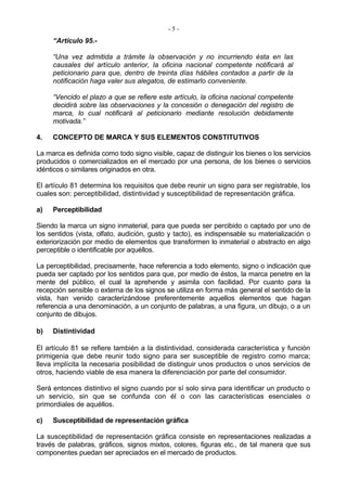 -5-
     “Artículo 95.-

     “Una vez admitida a trámite la observación y no incurriendo ésta en las
     causales del artículo anterior, la oficina nacional competente notificará al
     peticionario para que, dentro de treinta días hábiles contados a partir de la
     notificación haga valer sus alegatos, de estimarlo conveniente.

     “Vencido el plazo a que se refiere este artículo, la oficina nacional competente
     decidirá sobre las observaciones y la concesión o denegación del registro de
     marca, lo cual notificará al peticionario mediante resolución debidamente
     motivada.”

4.   CONCEPTO DE MARCA Y SUS ELEMENTOS CONSTITUTIVOS

La marca es definida como todo signo visible, capaz de distinguir los bienes o los servicios
producidos o comercializados en el mercado por una persona, de los bienes o servicios
idénticos o similares originados en otra.

El artículo 81 determina los requisitos que debe reunir un signo para ser registrable, los
cuales son: perceptibilidad, distintividad y susceptibilidad de representación gráfica.

a)   Perceptibilidad

Siendo la marca un signo inmaterial, para que pueda ser percibido o captado por uno de
los sentidos (vista, olfato, audición, gusto y tacto), es indispensable su materialización o
exteriorización por medio de elementos que transformen lo inmaterial o abstracto en algo
perceptible o identificable por aquéllos.

La perceptibilidad, precisamente, hace referencia a todo elemento, signo o indicación que
pueda ser captado por los sentidos para que, por medio de éstos, la marca penetre en la
mente del público, el cual la aprehende y asimila con facilidad. Por cuanto para la
recepción sensible o externa de los signos se utiliza en forma más general el sentido de la
vista, han venido caracterizándose preferentemente aquellos elementos que hagan
referencia a una denominación, a un conjunto de palabras, a una figura, un dibujo, o a un
conjunto de dibujos.

b)   Distintividad

El artículo 81 se refiere también a la distintividad, considerada característica y función
primigenia que debe reunir todo signo para ser susceptible de registro como marca;
lleva implícita la necesaria posibilidad de distinguir unos productos o unos servicios de
otros, haciendo viable de esa manera la diferenciación por parte del consumidor.

Será entonces distintivo el signo cuando por sí solo sirva para identificar un producto o
un servicio, sin que se confunda con él o con las características esenciales o
primordiales de aquéllos.

c)   Susceptibilidad de representación gráfica

La susceptibilidad de representación gráfica consiste en representaciones realizadas a
través de palabras, gráficos, signos mixtos, colores, figuras etc., de tal manera que sus
componentes puedan ser apreciados en el mercado de productos.
 