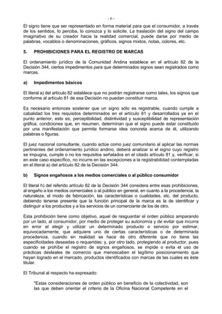 -6-
El signo tiene que ser representado en forma material para que el consumidor, a través
de los sentidos, lo perciba, lo conozca y lo solicite. La traslación del signo del campo
imaginativo de su creador hacia la realidad comercial, puede darse por medio de
palabras, vocablos o denominaciones, gráficos, signos mixtos, notas, colores, etc.

5.   PROHIBICIONES PARA EL REGISTRO DE MARCAS

El ordenamiento jurídico de la Comunidad Andina establece en el artículo 82 de la
Decisión 344, ciertos impedimentos para que determinados signos sean registrados como
marcas.

a)   Impedimentos básicos

El literal a) del artículo 82 establece que no podrán registrarse como tales, los signos que
conforme al artículo 81 de esa Decisión no puedan constituir marca.

Es necesario entonces sostener que un signo sólo es registrable, cuando cumple a
cabalidad los tres requisitos determinados en el artículo 81 y desarrollados ya en el
punto anterior, esto es, perceptibilidad, distintividad y susceptibilidad de representación
gráfica; condiciones que, en resumen, determinan que el signo puede estar constituido
por una manifestación que permita formarse idea concreta acerca de él, utilizando
palabras o figuras.

El juez nacional consultante, cuando actúe como juez comunitario al aplicar las normas
pertinentes del ordenamiento jurídico andino, deberá analizar si el signo cuyo registro
se impugna, cumple o no los requisitos señalados en el citado artículo 81 y, verificar, si
en este caso específico, no incurre en las excepciones a la registrabilidad contempladas
en el literal a) del artículo 82 de la Decisión 344.

b)   Signos engañosos a los medios comerciales o al público consumidor

El literal h) del referido artículo 82 de la Decisión 344 considera entre esas prohibiciones,
al engaño a los medios comerciales o al público en general, en cuanto a la procedencia, la
naturaleza, el modo de fabricación, las características o cualidades, etc. del producto,
debiendo tenerse presente que la función principal de la marca es la de identificar y
distinguir a los productos y a los servicios de un comerciante de los de otro.

Esta prohibición tiene como objetivo, aquel de resguardar el orden público amparando
por un lado, al consumidor, por medio de proteger su autonomía y de evitar que incurra
en error al elegir y utilizar un determinado producto o servicio por estimar,
equivocadamente, que adquiere uno de ciertas características o de determinada
procedencia, cuando en realidad se hace de otro diferente que no tiene las
especificidades deseadas o requeridas; y, por otro lado, protegiendo al productor, pues
cuando se prohíbe el registro de signos engañosos, se impide o evita el uso de
prácticas desleales de comercio que menoscaben el legítimo posicionamiento que
hayan logrado en el mercado, productos identificados con marcas de las cuales es éste
titular.

El Tribunal al respecto ha expresado:

     "Estas consideraciones de orden público en beneficio de la colectividad, son
     las que deben orientar el criterio de la Oficina Nacional Competente en el
 
