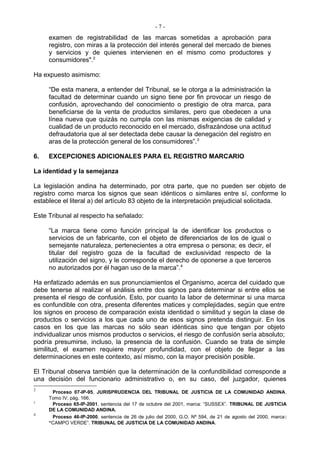 -7-
     examen de registrabilidad de las marcas sometidas a aprobación para
     registro, con miras a la protección del interés general del mercado de bienes
     y servicios y de quienes intervienen en el mismo como productores y
     consumidores".2

Ha expuesto asimismo:

     “De esta manera, a entender del Tribunal, se le otorga a la administración la
     facultad de determinar cuando un signo tiene por fin provocar un riesgo de
     confusión, aprovechando del conocimiento o prestigio de otra marca, para
     beneficiarse de la venta de productos similares, pero que obedecen a una
     línea nueva que quizás no cumpla con las mismas exigencias de calidad y
     cualidad de un producto reconocido en el mercado, disfrazándose una actitud
     defraudatoria que al ser detectada debe causar la denegación del registro en
     aras de la protección general de los consumidores”. 3

6.   EXCEPCIONES ADICIONALES PARA EL REGISTRO MARCARIO

La identidad y la semejanza

La legislación andina ha determinado, por otra parte, que no pueden ser objeto de
registro como marca los signos que sean idénticos o similares entre sí, conforme lo
establece el literal a) del artículo 83 objeto de la interpretación prejudicial solicitada.

Este Tribunal al respecto ha señalado:

     “La marca tiene como función principal la de identificar los productos o
     servicios de un fabricante, con el objeto de diferenciarlos de los de igual o
     semejante naturaleza, pertenecientes a otra empresa o persona; es decir, el
     titular del registro goza de la facultad de exclusividad respecto de la
     utilización del signo, y le corresponde el derecho de oponerse a que terceros
     no autorizados por él hagan uso de la marca”.4

Ha enfatizado además en sus pronunciamientos el Organismo, acerca del cuidado que
debe tenerse al realizar el análisis entre dos signos para determinar si entre ellos se
presenta el riesgo de confusión. Esto, por cuanto la labor de determinar si una marca
es confundible con otra, presenta diferentes matices y complejidades, según que entre
los signos en proceso de comparación exista identidad o similitud y según la clase de
productos o servicios a los que cada uno de esos signos pretenda distinguir. En los
casos en los que las marcas no sólo sean idénticas sino que tengan por objeto
individualizar unos mismos productos o servicios, el riesgo de confusión sería absoluto;
podría presumirse, incluso, la presencia de la confusión. Cuando se trata de simple
similitud, el examen requiere mayor profundidad, con el objeto de llegar a las
determinaciones en este contexto, así mismo, con la mayor precisión posible.

El Tribunal observa también que la determinación de la confundibilidad corresponde a
una decisión del funcionario administrativo o, en su caso, del juzgador, quienes
2
      Proceso 07-IP-95, JURISPRUDENCIA DEL TRIBUNAL DE JUSTICIA DE LA COMUNIDAD ANDINA.
     Tomo IV, pág. 166.
3
      Proceso 65-IP-2001, sentencia del 17 de octubre del 2001, marca: “SUSSEX”. TRIBUNAL DE JUSTICIA
     DE LA COMUNIDAD ANDINA.
4
      Proceso 46-IP-2000, sentencia de 26 de julio del 2000, G.O. Nº 594, de 21 de agosto del 2000, marca :
     “CAMPO VERDE”. TRIBUNAL DE JUSTICIA DE LA COMUNIDAD ANDINA.
 