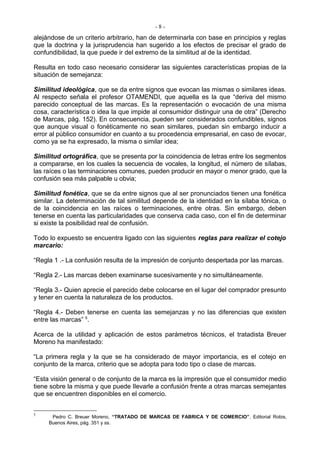 -8-
alejándose de un criterio arbitrario, han de determinarla con base en principios y reglas
que la doctrina y la jurisprudencia han sugerido a los efectos de precisar el grado de
confundibilidad, la que puede ir del extremo de la similitud al de la identidad.

Resulta en todo caso necesario considerar las siguientes características propias de la
situación de semejanza:

Similitud ideológica, que se da entre signos que evocan las mismas o similares ideas.
Al respecto señala el profesor OTAMENDI, que aquella es la que “deriva del mismo
parecido conceptual de las marcas. Es la representación o evocación de una misma
cosa, característica o idea la que impide al consumidor distinguir una de otra” (Derecho
de Marcas, pág. 152). En consecuencia, pueden ser considerados confundibles, signos
que aunque visual o fonéticamente no sean similares, puedan sin embargo inducir a
error al público consumidor en cuanto a su procedencia empresarial, en caso de evocar,
como ya se ha expresado, la misma o similar idea;

Similitud ortográfica, que se presenta por la coincidencia de letras entre los segmentos
a compararse, en los cuales la secuencia de vocales, la longitud, el número de sílabas,
las raíces o las terminaciones comunes, pueden producir en mayor o menor grado, que la
confusión sea más palpable u obvia;

Similitud fonética, que se da entre signos que al ser pronunciados tienen una fonética
similar. La determinación de tal similitud depende de la identidad en la sílaba tónica, o
de la coincidencia en las raíces o terminaciones, entre otras. Sin embargo, deben
tenerse en cuenta las particularidades que conserva cada caso, con el fin de determinar
si existe la posibilidad real de confusión.

Todo lo expuesto se encuentra ligado con las siguientes reglas para realizar el cotejo
marcario:

“Regla 1 .- La confusión resulta de la impresión de conjunto despertada por las marcas.

“Regla 2.- Las marcas deben examinarse sucesivamente y no simultáneamente.

“Regla 3.- Quien aprecie el parecido debe colocarse en el lugar del comprador presunto
y tener en cuenta la naturaleza de los productos.

“Regla 4.- Deben tenerse en cuenta las semejanzas y no las diferencias que existen
entre las marcas” 5.

Acerca de la utilidad y aplicación de estos parámetros técnicos, el tratadista Breuer
Moreno ha manifestado:

“La primera regla y la que se ha considerado de mayor importancia, es el cotejo en
conjunto de la marca, criterio que se adopta para todo tipo o clase de marcas.

“Esta visión general o de conjunto de la marca es la impresión que el consumidor medio
tiene sobre la misma y que puede Ilevarle a confusión frente a otras marcas semejantes
que se encuentren disponibles en el comercio.


5
      Pedro C. Breuer Moreno, “TRATADO DE MARCAS DE FABRICA Y DE COMERCIO”, Editorial Robis,
     Buenos Aires, pág. 351 y ss.
 