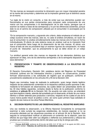 -9-
“En las marcas es necesario encontrar la dimensión que con mayor intensidad penetra
en la mente del consumidor y determine así la impresión general que el distintivo causa
en el mismo.

“La regla de la visión en conjunto, a más de evitar que sus elementos puedan ser
fraccionados en sus partes componentes para comparar cada componente de una
marca con los componentes o la desintegración de la otra marca, persigue que el
examen se realice a base de las semejanzas y no por las diferencias existentes, porque
éste no es el camino de comparación utilizado por el consumidor ni aconsejado por la
doctrina.

“En la comparación marcaria, y siguiendo otro criterio, debe emplearse el método de un
cotejo sucesivo entre las marcas, esto es, no cabe el análisis simultáneo, en razón de
que el consumidor no analiza simultáneamente todas las marcas sino lo hace en forma
individualizada. El efecto de este sistema recae en analizar cuál es la impresión final
que el consumidor tiene luego de la observación de las dos marcas. Al ubicar una
marca al lado de otra se procederá bajo un examen riguroso de comparación, no hasta
el punto de ´disecarlas', que es precisamente lo que se debe obviar en un cotejo
marcario.

“La similitud general entre dos marcas no depende de los elementos distintos que
aparezcan en ellas, sino de los elementos semejantes o de la semejante disposición de
esos elementos”. 6

7.   PRESENTACION Y TRAMITE DE OBSERVACIONES A LA SOLICITUD DE
     REGISTRO

El Derecho Comunitario, Decisión 344, establece dentro del Régimen de Propiedad
Industrial, quiénes son los interesados directos y quiénes, en consecuencia, pueden
formular observaciones a las solicitudes de registro que se publiquen, conforme al
procedimiento establecido en los artículos 93 y 95 de la Decisión 344.

Según esa normativa, luego de realizada la publicación, quien tenga interés legítimo
respecto de las pretensiones contenidas en la respectiva solicitud puede oponerse a ella,
mediante la formulación de observaciones, las cuales deben ser presentadas dentro de
los 30 días hábiles siguientes, contados desde la fecha de la publicación conforme lo
establece el artículo 93 de la Decisión 344. De acuerdo con esta norma, se entenderá
que tiene legítimo interés, además del acreditado por el observante, el titular de una marca
idéntica o similar obtenida para productos o servicios, respecto de los cuales el uso de la
nueva marca puede inducir al público a error, así como quien primero haya solicitado el
registro de esa marca en los otros Países Miembros.

8.   DECISION RESPECTO DE LAS OBSERVACIONES AL REGISTRO MARCARIO

Una vez recibida la observación, a la Oficina Nacional Competente le corresponde
examinar si ésta cumple las exigencias establecidas, de manera especial, si no se
encuentra afectada por las situaciones previstas en el artículo 94 de la Decisión. Acto
seguido le corresponderá notificar al peticionario el contenido de la objeción, para los
efectos de que haga éste valer sus alegatos o defienda sus pretensiones y ofrezca las
pruebas que considere pertinentes dentro del plazo que la ley le otorga para ello.
6
       Proceso 46-IP-2000, sentencia de 26 de julio del 2000, G.O. Nº 594, de 21 de agosto del 2000, marca:
     “CAMPO VERDE”. TRIBUNAL DE JUSTICIA DE LA COMUNIDAD ANDINA.
 