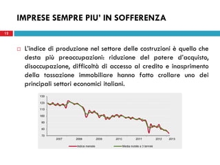 12
 L’indice di produzione nel settore delle costruzioni è quello che
desta più preoccupazioni: riduzione del potere d’acquisto,
disoccupazione, difficoltà di accesso al credito e inasprimento
della tassazione immobiliare hanno fatto crollare uno dei
principali settori economici italiani.
IMPRESE SEMPRE PIU’ IN SOFFERENZA
 