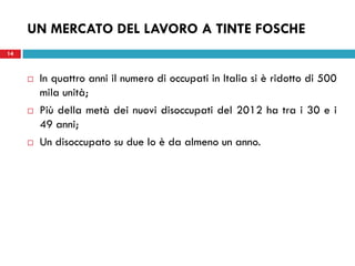 14
 In quattro anni il numero di occupati in Italia si è ridotto di 500
mila unità;
 Più della metà dei nuovi disoccupati del 2012 ha tra i 30 e i
49 anni;
 Un disoccupato su due lo è da almeno un anno.
UN MERCATO DEL LAVORO A TINTE FOSCHE
 