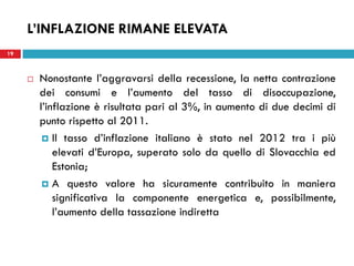 19
L’INFLAZIONE RIMANE ELEVATA
 Nonostante l’aggravarsi della recessione, la netta contrazione
dei consumi e l’aumento del tasso di disoccupazione,
l’inflazione è risultata pari al 3%, in aumento di due decimi di
punto rispetto al 2011.
 Il tasso d’inflazione italiano è stato nel 2012 tra i più
elevati d’Europa, superato solo da quello di Slovacchia ed
Estonia;
 A questo valore ha sicuramente contribuito in maniera
significativa la componente energetica e, possibilmente,
l’aumento della tassazione indiretta
 