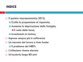 2
INDICE
 Il quadro macroeconomico 2012;
 Crolla la propensione al risparmio;
 Aumenta la deprivazione delle famiglie;
 Il ruolo delle tasse;
 Investimenti al minimo;
 Imprese sempre più in sofferenza
 Un mercato del lavoro a tinte fosche
 Il problema dei NEETs
 L’inflazione rimane elevata
 Un’austerity lunga 80 anni
2
 