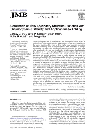 Correlation of RNA Secondary Structure Statistics with
Thermodynamic Stability and Applications to Folding
Johnny C. Wu1
, David P. Gardner2
, Stuart Ozer3
,
Robin R. Gutell2
⁎ and Pengyu Ren1
⁎
1
Department of Biomedical
Engineering, University of
Texas at Austin, Austin,
Texas 78712-1062, USA
2
Center for Computational
Biology and Bioinformatics,
Section of Integrative Biology in
the School of Biological Sciences,
and the Institute for Cellular
and Molecular Biology,
University of Texas at Austin,
2401 Speedway, Austin,
TX 78712, USA
3
Microsoft Corporation,
Redmond, WA 98052, USA
Received 16 March 2009;
received in revised form
5 June 2009;
accepted 12 June 2009
Available online
18 June 2009
The accurate prediction of the secondary and tertiary structure of an RNA
with different folding algorithms is dependent on several factors, including
the energy functions. However, an RNA higher-order structure cannot be
predicted accurately from its sequence based on a limited set of energy
parameters. The inter- and intramolecular forces between this RNA and
other small molecules and macromolecules, in addition to other factors in
the cell such as pH, ionic strength, and temperature, influence the complex
dynamics associated with transition of a single stranded RNA to its
secondary and tertiary structure. Since all of the factors that affect the
formation of an RNAs 3D structure cannot be determined experimentally,
statistically derived potential energy has been used in the prediction of
protein structure. In the current work, we evaluate the statistical free energy
of various secondary structure motifs, including base-pair stacks, hairpin
loops, and internal loops, using their statistical frequency obtained from the
comparative analysis of more than 50,000 RNA sequences stored in the
RNA Comparative Analysis Database (rCAD) at the Comparative RNA
Web (CRW) Site. Statistical energy was computed from the structural sta-
tistics for several datasets. While the statistical energy for a base-pair stack
correlates with experimentally derived free energy values, suggesting a
Boltzmann-like distribution, variation is observed between different mole-
cules and their location on the phylogenetic tree of life. Our statistical
energy values calculated for several structural elements were utilized in the
Mfold RNA-folding algorithm. The combined statistical energy values for
base-pair stacks, hairpins and internal loop flanks result in a significant
improvement in the accuracy of secondary structure prediction; the hairpin
flanks contribute the most.
Published by Elsevier Ltd.
Edited by D. E. Draper
Keywords: statistical potentials; RNA folding; thermodynamic stability;
comparative analysis
Introduction
It has been appreciated since canonical base pairs
were first identified and arranged antiparallel and
consecutive with one another to form regular heli-
ces, that G:C, A:U, and G:U base pairs are stabilized
by hydrogen bonding and base stacking. With
experimental calorimetric measurements of simple
oligonucleotides that base-pair with one another, the
majority of the known free energy values were
determined for consecutive ”neighbor-joining” base-
pairs by Turner and his collaborators.1
While it is
appreciated that base-pair stacks (BP-STs; Fig. 1a)
make a significant contribution to the stability of an
RNA structure, the relative contribution of base
stacking and the hydrogen bonding that forms base
pairs and other interactions in RNA structure to the
overall stability of an RNA structure is not well
understood.2,3
While the full extent of the types of
RNA structural elements and helices have not been
identified and characterized, the energetic contribu-
tion for only a small percentage of the characterized
*Corresponding authors. E-mail addresses:
robin.gutell@mail.utexas.edu; pren@mail.utexas.edu.
Abbreviations used: rCAD, RNA Comparative Analysis
Database; BP, base pair; BP-ST, base-pair stack; SE,
statistical energy; HF, hairpin flank; IL, internal loop.
doi:10.1016/j.jmb.2009.06.036 J. Mol. Biol. (2009) 391, 769–783
Available online at www.sciencedirect.com
0022-2836/$ - see front matter. Published by Elsevier Ltd.
 