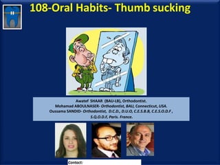 108-Oral Habits- Thumb sucking
Awatef SHAAR (BAU-LB), Orthodontist.
Mohamad ABOULNASER- Orthodontist, BAU, Connecticut, USA.
Oussama SANDID- Orthodontist, D.C.D., D.U.O, C.E.S.B.B, C.E.S.O.D.F ,
S.Q.O.D.F, Paris. France.
Contact: dr.aboualnaser@hotmail.com
 