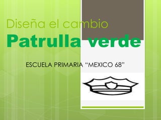 Diseña el cambio
Patrulla verde
   ESCUELA PRIMARIA “MEXICO 68”
 