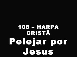 108 – HARPA
CRISTÃ
Pelejar por
Jesus
 