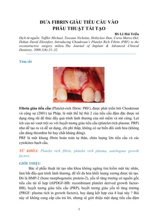 1
ĐƯA FIBRIN GIÀU TIỂU CẦU VÀO
PHẪU THUẬT TÁI TẠO
BS Lê Hải Triều
Dịch từ nguồn: Toffler Michael, Toscano Nicholas, Holtzclaw Dan, Corso Marco Del,
Dohan David Ehrenfest. Introducing Choukroun’s Platelet Rich Fibrin (PRF) to the
reconstructive surgery milieu. The Journal of Implant & Advanced Clinical
Dentistry. 2009;1(6):21–32.
Tóm tắt
Fibrin giàu tiểu cầu (Platelet-rich fibrin: PRF), được phát triển bởi Choukroun
và cộng sự (2001) tại Pháp, là một thế hệ thứ 2 của tiểu cầu đậm đặc được sử
dụng rộng rãi để thúc đẩy quá trình lành thương của mô mềm và mô cứng. Lợi
ích của nó vượt trội so với huyết tương giàu tiểu cầu (platelet-rich plasma: PRP)
như dễ tạo ra và dễ sử dụng, chi phí thấp, không có sự biến đổi sinh hóa (không
cần dùng thrombin bò hay chất kháng đông).
PRF là một khung fibrin hoàn toàn tự thân, chứa lượng lớn tiểu cầu và các
cytokines bạch cầu.
TỪ KHÓA: Platelet rich fibrin, platelet rich plasma, autologous growth
factors.
GIỚI THIỆU
Bác sĩ phẫu thuật tái tạo nha khoa không ngừng tìm kiếm một tác nhân,
làm bắt đầu quá trình lành thương, để tối đa hóa khối lượng xương được tái tạo.
Đó là BMP-2 (bone morphogenetic protein-2), yếu tố tăng trưởng có nguồn gốc
tiểu cầu tái tổ hợp (rhPDGF-BB: recombinant platelet derived growth factor-
BB), huyết tương giàu tiểu cầu (PRP), huyết tương giàu yếu tố tăng trưởng
(PRGF: plasma rich in growth factors), hay dạng kết hợp của 4 loại này ? Bài
này sẽ không cung cấp câu trả lời, nhưng sẽ giới thiệu một dạng tiểu cầu đậm
 
