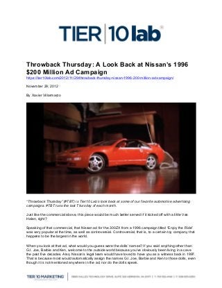 Throwback Thursday: A Look Back at Nissan’s 1996
$200 Million Ad Campaign
https://tier10lab.com/2012/11/29/throwback-thursday-nissan-1996-200-million-ad-campaign/

November 29, 2012

By Xavier Villarmarzo




“Throwback Thursday” (#TBT) is Tier10 Lab’s look back at some of our favorite automotive advertising
campaigns. #TBT runs the last Thursday of each month.

Just like the commercial above, this piece would be much better served if it kicked off with a little Van
Halen, right?

Speaking of that commercial, that Nissan ad for the 300ZX from a 1996 campaign titled “Enjoy the Ride”
was very popular at the time, as well as controversial. Controversial, that is, to a certain toy company that
happens to be the largest in the world.

When you look at that ad, what would you guess were the dolls’ names? If you said anything other than
G.I. Joe, Barbie and Ken, welcome to the outside world because you’ve obviously been living in a cave
the past five decades. Also, Nissan’s legal team would have loved to have you as a witness back in 1997.
That is because most would automatically assign the names G.I. Joe, Barbie and Ken to those dolls, even
though it is not mentioned anywhere in the ad, nor do the dolls speak.

	
  
 
