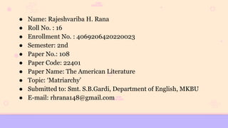 ● Name: Rajeshvariba H. Rana
● Roll No. : 16
● Enrollment No. : 4069206420220023
● Semester: 2nd
● Paper No.: 108
● Paper Code: 22401
● Paper Name: The American Literature
● Topic: ‘Matriarchy’
● Submitted to: Smt. S.B.Gardi, Department of English, MKBU
● E-mail: rhrana148@gmail.com
 