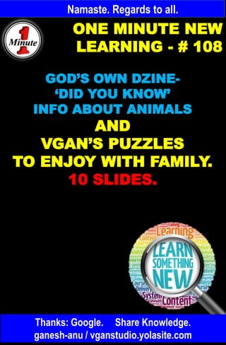 Namaste. Regards to all.
ONE MINUTE NEW
LEARNING - # 108
GOD’S OWN DZINE-
‘DID YOU KNOW’
INFO ABOUT ANIMALS
AND
VGAN’S PUZZLES
TO ENJOY WITH FAMILY.
10 SLIDES.
Thanks: Google. Share Knowledge.
ganesh-anu / vganstudio.yolasite.com
 
