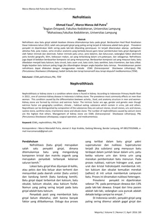 Marco Manza Adi Putra dan Ahmad Fauzi | Nefrolitiasis
Majority | Volume 5 | Nomor 2 | April 2016 |69
Nefrolitiasis
Ahmad Fauzi1
, Marco Manza Adi Putra2
1
Bagian Ortopedi, Fakultas Kedokteran, Universitas Lampung
2
Mahasiswa,Fakultas Kedokteran, Universitas Lampung
Abstrak
Nefrolitiasis atau batu ginjal adalah keadaan dimana ditemukannya batu pada ginjal. Berdasarkan Hasil Riset Kesehatan
Dasar Indonesia tahun 2013, salah satu penyakit ginjal yang paling sering terjadi di Indonesia adalah batu ginjal. Prevalensi
penyakit ini diperkirakan lebih sering pada laki-laki dibanding perempuan. Ini terjadi dikarenakan adanya perbedaan
aktivitas fisik, pola makan, serta struktur anatomis yang berbeda.Secara garis besar pembentukan batu ginjal dipengaruhi
oleh faktor intrinsik dan ekstrinsik. Faktor intrinsik yaitu umur, jenis kelamin, dan keturunan, sedangkan faktor ekstrinsik
yaitu kondisi geografis, iklim, kebiasaan makan, zat yang terkandung dalam urin,pekerjaan, dan sebagainya. Nefrolitiasis
juga dapat di bedakan berdasarkan komposisi zat yang menyusunnya. Berdasarkan komposisi zat yang meyusun batu, batu
dibedakan menjadi batu kalsium, batu struvit, batu asam urat, batu sistin, batu xanthine, batu triamteren, dan batu silikat.
Angka kejadian batu kalsium paling tinggi jika dibandingkan dengan angka kejadian batu lainnya. Penatalaksanaan pasien
nefrolitiasis dapat dilakukan dengan menggunakan metode ESWL (Extracorporeal Shockwave Lithotripsy), PNL
(Percutaneus Shockwave Litholapaxy), bedah terbuka dan terapi konservatif atau terapi ekspulsif medikamentosa (TEM).
Kata kunci : ESWL,nefrolitiasis,PNL, TEM
Nephrolithiasis
Abstract
Nephrolithiasis or kidney stone is a condition where stone is found in kidney. According to Indonesian Primary Health Riset
in 2013 , one of common kidney disease in Indonesia is kidney stone. The prevalence most commonly effects on men than
woman. This condition caused by the differentiation beetwen activity , food, and anatomy structure in men and women.
Kidney stone are formed by intrinsic and extrinsic factor. The intrinsic factor are age, gender and genetic even though
extrinsic factor are geography condition, climate , habitual eating, substance which contain in urine, job and others.
Neprolitiasis can be distinguished by composition of the substances they are calcium stones, struvit stones, uric acid stones,
cystine stone, xanthine stone, triamterene stone and silicate stone. The number of nephrolithiasis caused by calcium stone
are the highest that others. Management of kidney stone are ESWL (Extracorporeal Shockwave Lithotripsy), PNL
(Percutaneus Shockwave Litholapaxy), surgical operation, and medicamentosa.
Keyword: ESWL, nephrolithisis, PNL,TEM
Korespondensi : Marco ManzaAdi Putra, alamat Jl. Kopi Arabika, Gedong Meneng, Bandar Lampung, HP 085279320406, e-
mail marcomanza6@gmail.com
Pendahuluan
Nefrolitiasis (batu ginjal) merupakan
salah satu penyakit ginjal, dimana
ditemukannya batu yang mengandung
komponen kristal dan matriks organik yang
merupakan penyebab terbanyak kelainan
saluran kemih.1
Lokasi batu ginjal khas dijumpai di kaliks,
atau pelvis dan bila keluar akan terhenti dan
menyumbat pada daerah ureter (batu ureter)
dan kandung kemih (batu kandung kemih).
Batu ginjal dapat terbentuk dari kalsium, batu
oksalat, kalsium oksalat, atau kalsium fosfat.
Namun yang paling sering terjadi pada batu
ginjal adalah batu kalsium.
Penyebab pasti yang membentuk batu
ginjal belum diketahui, oleh karena banyak
faktor yang dilibatkannya. Diduga dua proses
yang terlibat dalam batu ginjal yakni
supersaturasi dan nukleasi. Supersaturasi
terjadi jika substansi yang menyusun batu
terdapat dalam jumlah besar dalam urin, yaitu
ketika volume urin dan kimia urin yang
menekan pembentukan batu menurun. Pada
proses nukleasi, natrium hidrogen urat, asam
urat dan kristal hidroksipatit membentuk inti.
Ion kalsium dan oksalat kemudian merekat
(adhesi) di inti untuk membentuk campuran
batu. Proses ini dinamakan nukleasi heterogen.
Prevalensi penyakit ini diperkirakan
sebesar 7% pada perempuan dewasa dan 13%
pada laki-laki dewasa. Empat dari lima pasien
adalah laki-laki, sedangkan usia puncak adalah
dekade ketiga sampai ke empat . 2
Di Indonesia sendiri, penyakit ginjal yang
paling sering ditemui adalah gagal ginjal dan
 