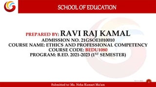 Submitted to: Ms. Neha Kumari Ma’am
PREPARED BY: RAVI RAJ KAMAL
ADMISSION NO. 21GSOE1010010
COURSE NAME: ETHICS AND PROFESSIONAL COMPETENCY
COURSE CODE: BEDU1080
PROGRAM: B.ED. 2021-2023 (1ST SEMESTER)
SCHOOL OF EDUCATION
1
03-11-2021
 