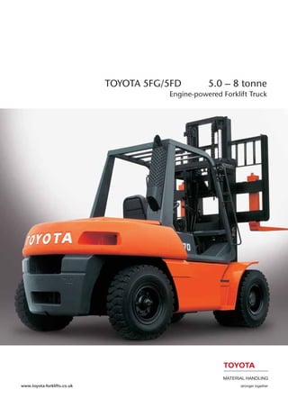 MATERIAL HANDLING
stronger together
TOYOTA 5FG/5FD 5.0 – 8 tonne
Engine-powered Forklift Truck
www.toyota-forklifts.co.uk
 