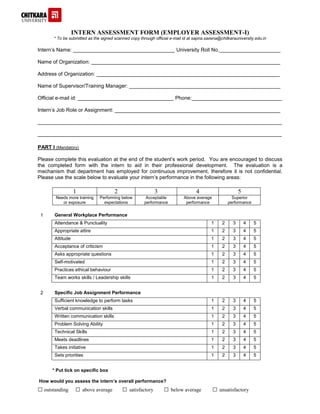 INTERN ASSESSMENT FORM (EMPLOYER ASSESSMENT-I)
* To be submitted as the signed scanned copy through official e-mail id at sapna.saxena@chitkarauniversity.edu.in
Intern’s Name: ___________________________________ University Roll No._____________________
Name of Organization: _________________________________________________________________
Address of Organization: _______________________________________________________________
Name of Supervisor/Training Manager: ____________________________________________________
Official e-mail id: _________________________________ Phone:_______________________________
Intern’s Job Role or Assignment: _________________________________________________________
____________________________________________________________________________________
____________________________________________________________________________________
PART I (Mandatory)
Please complete this evaluation at the end of the student’s work period. You are encouraged to discuss
the completed form with the intern to aid in their professional development. The evaluation is a
mechanism that department has employed for continuous improvement, therefore it is not confidential.
Please use the scale below to evaluate your intern’s performance in the following areas:
1 2 3 4 5
Needs more training
or exposure
Performing below
expectations
Acceptable
performance
Above average
performance
Superior
performance
1 General Workplace Performance
Attendance & Punctuality 1 2 3 4 5
Appropriate attire 1 2 3 4 5
Attitude 1 2 3 4 5
Acceptance of criticism 1 2 3 4 5
Asks appropriate questions 1 2 3 4 5
Self-motivated 1 2 3 4 5
Practices ethical behaviour 1 2 3 4 5
Team works skills / Leadership skills 1 2 3 4 5
2 Specific Job Assignment Performance
Sufficient knowledge to perform tasks 1 2 3 4 5
Verbal communication skills 1 2 3 4 5
Written communication skills 1 2 3 4 5
Problem Solving Ability 1 2 3 4 5
Technical Skills 1 2 3 4 5
Meets deadlines 1 2 3 4 5
Takes initiative 1 2 3 4 5
Sets priorities 1 2 3 4 5
* Put tick on specific box
How would you assess the intern’s overall performance?
□ outstanding □ above average □ satisfactory □ below average □ unsatisfactory
 
