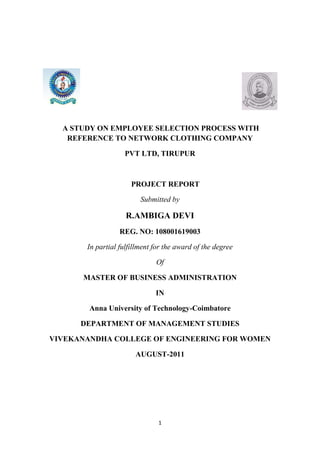 A STUDY ON EMPLOYEE SELECTION PROCESS WITH
   REFERENCE TO NETWORK CLOTHING COMPANY

                   PVT LTD, TIRUPUR



                      PROJECT REPORT

                         Submitted by

                    R.AMBIGA DEVI
                  REG. NO: 108001619003

       In partial fulfillment for the award of the degree

                              Of

      MASTER OF BUSINESS ADMINISTRATION

                              IN

        Anna University of Technology-Coimbatore

      DEPARTMENT OF MANAGEMENT STUDIES

VIVEKANANDHA COLLEGE OF ENGINEERING FOR WOMEN

                       AUGUST-2011




                               1
 