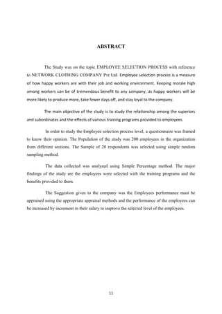 ABSTRACT


         The Study was on the topic EMPLOYEE SELECTION PROCESS with reference
to NETWORK CLOTHING COMPANY Pvt Ltd. Employee selection process is a measure
of how happy workers are with their job and working environment. Keeping morale high
among workers can be of tremendous benefit to any company, as happy workers will be
more likely to produce more, take fewer days off, and stay loyal to the company.

         The main objective of the study is to study the relationship among the superiors
and subordinates and the effects of various training programs provided to employees.

          In order to study the Employee selection process level, a questionnaire was framed
to know their opinion. The Population of the study was 200 employees in the organization
from different sections. The Sample of 20 respondents was selected using simple random
sampling method.

          The data collected was analyzed using Simple Percentage method. The major
findings of the study are the employees were selected with the training programs and the
benefits provided to them.

          The Suggestion given to the company was the Employees performance must be
appraised using the appropriate appraisal methods and the performance of the employees can
be increased by increment in their salary to improve the selected level of the employees.




                                              11
 