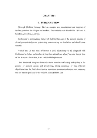CHAPTER-I


                             1.1 INTRODUCTION
   Network Clothing Company Pty Ltd. operates as a manufacturer and importer of
quality garments for all ages and markets. The company was founded in 1988 and is
based in Abbotsford, Australia.

   Fashionizer is an integrated framework that fits the needs of the garment industry of
virtual garment design and prototyping, concentrating on simulation and visualization
features.

   Virtual Try On has been developed in close relationship to be compliant with
Fashionizer’s clothes and to allow trying them virtually on a body’s avatar in real time
on the Web; in a few words, it is a virtual clothing boutique.

    The framework integrates innovative tools aimed for efficiency and quality in the
process of garment design and prototyping, taking advantage of state-of-the-art
algorithms from the field of mechanical simulation, computer animation, and rendering
that are directly provided by the research team of MIRA Lab




                                          17
 