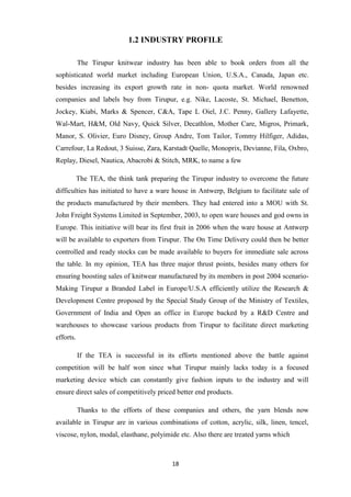 1.2 INDUSTRY PROFILE

           The Tirupur knitwear industry has been able to book orders from all the
sophisticated world market including European Union, U.S.A., Canada, Japan etc.
besides increasing its export growth rate in non- quota market. World renowned
companies and labels buy from Tirupur, e.g. Nike, Lacoste, St. Michael, Benetton,
Jockey, Kiabi, Marks & Spencer, C&A, Tape L Oiel, J.C. Penny, Gallery Lafayette,
Wal-Mart, H&M, Old Navy, Quick Silver, Decathlon, Mother Care, Migros, Primark,
Manor, S. Olivier, Euro Disney, Group Andre, Tom Tailor, Tommy Hilfiger, Adidas,
Carrefour, La Redout, 3 Suisse, Zara, Karstadt Quelle, Monoprix, Devianne, Fila, Oxbro,
Replay, Diesel, Nautica, Abacrobi & Stitch, MRK, to name a few

           The TEA, the think tank preparing the Tirupur industry to overcome the future
difficulties has initiated to have a ware house in Antwerp, Belgium to facilitate sale of
the products manufactured by their members. They had entered into a MOU with St.
John Freight Systems Limited in September, 2003, to open ware houses and god owns in
Europe. This initiative will bear its first fruit in 2006 when the ware house at Antwerp
will be available to exporters from Tirupur. The On Time Delivery could then be better
controlled and ready stocks can be made available to buyers for immediate sale across
the table. In my opinion, TEA has three major thrust points, besides many others for
ensuring boosting sales of knitwear manufactured by its members in post 2004 scenario-
Making Tirupur a Branded Label in Europe/U.S.A efficiently utilize the Research &
Development Centre proposed by the Special Study Group of the Ministry of Textiles,
Government of India and Open an office in Europe backed by a R&D Centre and
warehouses to showcase various products from Tirupur to facilitate direct marketing
efforts.

           If the TEA is successful in its efforts mentioned above the battle against
competition will be half won since what Tirupur mainly lacks today is a focused
marketing device which can constantly give fashion inputs to the industry and will
ensure direct sales of competitively priced better end products.

           Thanks to the efforts of these companies and others, the yarn blends now
available in Tirupur are in various combinations of cotton, acrylic, silk, linen, tencel,
viscose, nylon, modal, elasthane, polyimide etc. Also there are treated yarns which



                                          18
 