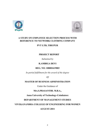 A STUDY ON EMPLOYEE SELECTION PROCESS WITH
   REFERENCE TO NETWORK CLOTHING COMPANY

                   PVT LTD, TIRUPUR



                      PROJECT REPORT

                         Submitted by

                     R.AMBIGA DEVI

                  REG. NO: 108001619003

       In partial fulfillment for the award of the degree

                              Of

      MASTER OF BUSINESS ADMINISTRATION

                    Under the Guidance of

               Mrs.S.PRASANTHI. M.B.A.,

        Anna University of Technology-Coimbatore

      DEPARTMENT OF MANAGEMENT STUDIES

VIVEKANANDHA COLLEGE OF ENGINEERING FOR WOMEN

                       AUGUST-2011




                               2
 