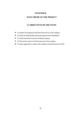 CHAPTER-II

                 MAIN THEME OF THE PROJECT



                  2.1 OBJECTIVES OF THE STUDY


 To analyze the Employee Selection Process level in the company
 To Study the Relationship among the superiors and subordinates
 To study the profile of network clothing company
 To find out the system of selection process in the company
 To make suggestions to improve the employee selection process in NCC




                                    23
 