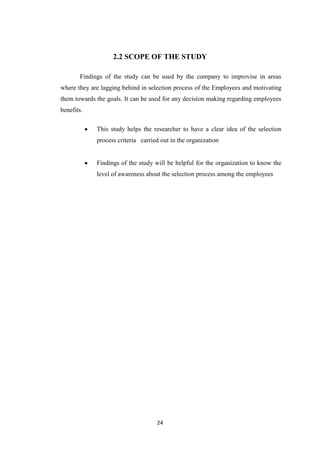2.2 SCOPE OF THE STUDY

       Findings of the study can be used by the company to improvise in areas
where they are lagging behind in selection process of the Employees and motivating
them towards the goals. It can be used for any decision making regarding employees
benefits.

             This study helps the researcher to have a clear idea of the selection
             process criteria carried out in the organization


             Findings of the study will be helpful for the organization to know the
             level of awareness about the selection process among the employees




                                    24
 