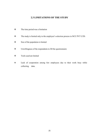 2.3 LIMITATIONS OF THE STUDY




   The time period was a limitation


   The study is limited only to the employee’s selection process in NCC PVT LTD.

   Size of the population is limited


   Unwillingness of the respondents to fill the questionnaire


   Tools used are limited


   Lack of cooperation among few employees due to their work busy while
    collecting   data.




                                        25
 