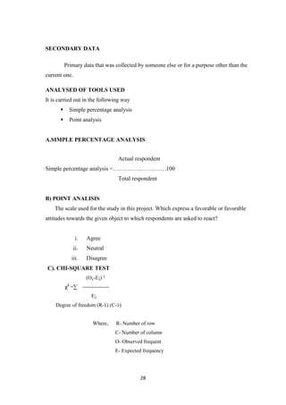 SECONDARY DATA

          Primary data that was collected by someone else or for a purpose other than the
current one.

ANALYSED OF TOOLS USED
It is carried out in the following way
              Simple percentage analysis
              Point analysis


A.SIMPLE PERCENTAGE ANALYSIS


                                    Actual respondent
Simple percentage analysis =……………………….100
                                    Total respondent


B) POINT ANALISIS
    The scale used for the study in this project. Which express a favorable or favorable
attitudes towards the given object to which respondents are asked to react?


                  i.   Agree
                ii.    Neutral
                iii.   Disagree
C). CHI-SQUARE TEST
                       (O¡-E¡) ²
          χ =∑ ---------------
           2


                         E¡
    Degree of freedom (R-1) (C-1)


                          Where,   R- Number of row
                                   C- Number of column
                                   O- Observed frequent
                                   E- Expected frequency




                                             28
 