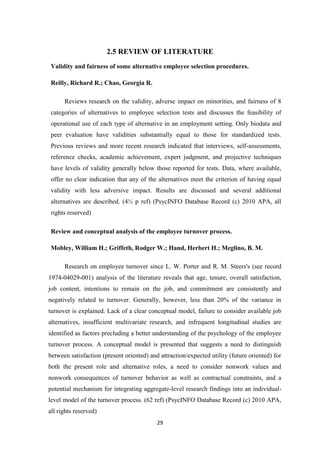 2.5 REVIEW OF LITERATURE
 Validity and fairness of some alternative employee selection procedures.

 Reilly, Richard R.; Chao, Georgia R.

      Reviews research on the validity, adverse impact on minorities, and fairness of 8
 categories of alternatives to employee selection tests and discusses the feasibility of
 operational use of each type of alternative in an employment setting. Only biodata and
 peer evaluation have validities substantially equal to those for standardized tests.
 Previous reviews and more recent research indicated that interviews, self-assessments,
 reference checks, academic achievement, expert judgment, and projective techniques
 have levels of validity generally below those reported for tests. Data, where available,
 offer no clear indication that any of the alternatives meet the criterion of having equal
 validity with less adversive impact. Results are discussed and several additional
 alternatives are described. (4½ p ref) (PsycINFO Database Record (c) 2010 APA, all
 rights reserved)

 Review and conceptual analysis of the employee turnover process.

 Mobley, William H.; Griffeth, Rodger W.; Hand, Herbert H.; Meglino, B. M.

      Research on employee turnover since L. W. Porter and R. M. Steers's (see record
1974-04029-001) analysis of the literature reveals that age, tenure, overall satisfaction,
job content, intentions to remain on the job, and commitment are consistently and
negatively related to turnover. Generally, however, less than 20% of the variance in
turnover is explained. Lack of a clear conceptual model, failure to consider available job
alternatives, insufficient multivariate research, and infrequent longitudinal studies are
identified as factors precluding a better understanding of the psychology of the employee
turnover process. A conceptual model is presented that suggests a need to distinguish
between satisfaction (present oriented) and attraction/expected utility (future oriented) for
both the present role and alternative roles, a need to consider nonwork values and
nonwork consequences of turnover behavior as well as contractual constraints, and a
potential mechanism for integrating aggregate-level research findings into an individual-
level model of the turnover process. (62 ref) (PsycINFO Database Record (c) 2010 APA,
all rights reserved)
                                           29
 