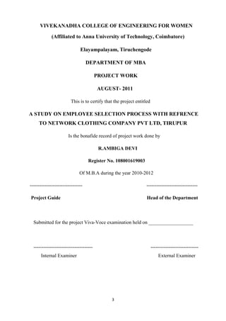 VIVEKANADHA COLLEGE OF ENGINEERING FOR WOMEN

             (Affiliated to Anna University of Technology, Coimbatore)

                              Elayampalayam, Tiruchengode

                                   DEPARTMENT OF MBA

                                         PROJECT WORK

                                         AUGUST- 2011

                        This is to certify that the project entitled

A STUDY ON EMPLOYEE SELECTION PROCESS WITH REFRENCE
     TO NETWORK CLOTHING COMPANY PVT LTD, TIRUPUR

                       Is the bonafide record of project work done by

                                          R.AMBIGA DEVI

                                   Register No. 108001619003

                              Of M.B.A during the year 2010-2012

--------------------------------                                  -------------------------------

Project Guide                                                     Head of the Department



  Submitted for the project Viva-Voce examination held on __________________



  ------------------------------------                                 -----------------------------
      Internal Examiner                                                    External Examiner




                                              3
 