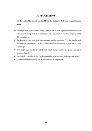 3.2 SUGGESTIONS

   On the basis of the results obtained from the study, the following suggestions are
   made


 The Employees expect to have an easy approach with their superiors and to maintain a
   cordial relationship with their colleagues. The organization can take steps to fulfill
   this expectation.
 The Employees are provided with adequate training programs. Yet the training and
   development programmes can be increased to train the employees to adapt to latest
   technology.
 The Employees can be provided with much more benefits like perks and other
   monetary benefits.
 The facilities provided to the Employees can be improvised according to their needs.
 Good transportation facility can be provided to the Employees.




                                         48
 