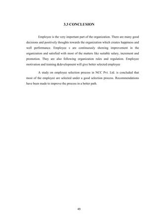 3.3 CONCLUSION


         Employee is the very important part of the organization. There are many good
decisions and positively thoughts towards the organization which creates happiness and
well performance. Employee s are continuously showing improvement in the
organization and satisfied with most of the matters like suitable salary, increment and
promotion. They are also following organization rules and regulation. Employee
motivation and training &development will give better selected employee

         A study on employee selection process in NCC Pvt. Ltd. is concluded that
most of the employee are selected under a good selection process. Recommendations
have been made to improve the process in a better path.




                                       49
 