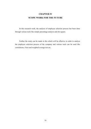 CHAPTER IV
                  SCOPE WORK FOR THE FUTURE




     In this research work, the analysis of employee selection process has been done
through various tools like simple percentage analysis and chi-square.




     Further the study can be made in this which will be effective in order to analyze
the employee selection process of the company and various tools can be used like
correlations, f-test and weighted average test etc.




                                          51
 