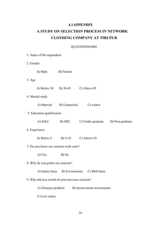 4.1APPENDIX
         A STUDY ON SELECTION PROCESS IN NETWORK
                   CLOTHING COMPANY AT TIRUPUR

                                      QUESTIONNAIRE

1. Name of the respondent:

2. Gender

         A) Male           B) Female

3. Age

         A) Below 30       B) 30-45         C) Above 45

4. Marital study

         A) Married        B) Unmarried          C) widow

5. Education qualification

         A) SSLC            B) HSC          C) Under graduate     D) Post graduate

6. Experience

         A) Below-5         B) 5-10         C) Above-10

7. Do you know our concern work style?

         A) Yes             B) No

8. Why do you prefer our concern?

         A) Salary basis     B) Environment      C) Shift basis

9. Why did you switch of your previous concern?

         A) Distance problem           B) Inconvenient environment

         C) Less salary




                                           53
 