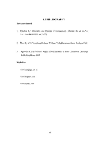 4.2 BIBLIOGRAPHY
Books referred


1. Chhabra T.N-.Principles and Practice of Management- Dhanpat Rai & Co.Pvt.
     Ltd.- New Delhi 1999 pp(53-57)



2. Moorthy MV-Principles of Labour Welfare- Vishakhapatnam Gupta Brothers 1968



3.   Agarwala R.D.,Economic Aspect of Welfare State in India- Allahabad, Chaitanya
     Publishing House 1967


Websites:


     www.cengage .co. in


     www.flipkart.com


     www.scribd.com




                                      55
 