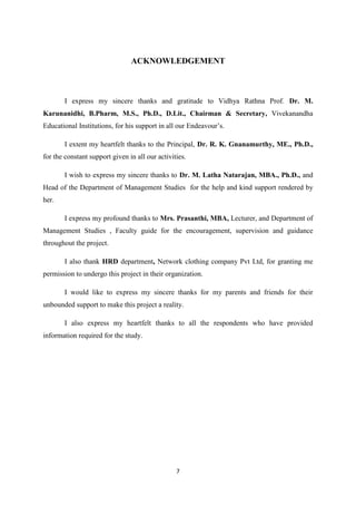 ACKNOWLEDGEMENT



       I express my sincere thanks and gratitude to Vidhya Rathna Prof. Dr. M.
Karunanidhi, B.Pharm, M.S., Ph.D., D.Lit., Chairman & Secretary, Vivekanandha
Educational Institutions, for his support in all our Endeavour’s.

       I extent my heartfelt thanks to the Principal, Dr. R. K. Gnanamurthy, ME., Ph.D.,
for the constant support given in all our activities.

       I wish to express my sincere thanks to Dr. M. Latha Natarajan, MBA., Ph.D., and
Head of the Department of Management Studies for the help and kind support rendered by
her.

       I express my profound thanks to Mrs. Prasanthi, MBA, Lecturer, and Department of
Management Studies , Faculty guide for the encouragement, supervision and guidance
throughout the project.

       I also thank HRD department, Network clothing company Pvt Ltd, for granting me
permission to undergo this project in their organization.

       I would like to express my sincere thanks for my parents and friends for their
unbounded support to make this project a reality.

       I also express my heartfelt thanks to all the respondents who have provided
information required for the study.




                                                 7
 
