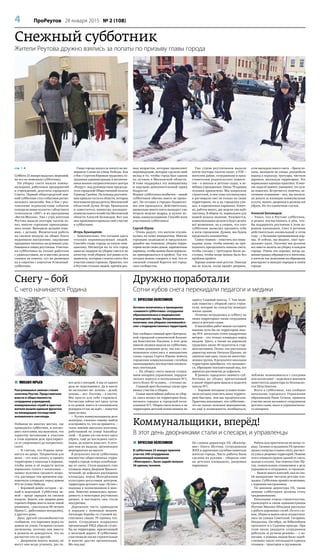 4 ПроРеутов 28 января 2015 № 2 (108)
стр. 1 
Суббота 23 января выдалась морозной,
но это не помешало субботнику.
На уборку снега вышли комму-
нальщики, работники предприятий
и учреждений, депутаты городского
Совета. Первый общегородской зим-
ний субботник стал событием регио-
нального масштаба: бок о бок с реу-
товскими журналистами событие
освещали наши коллеги с областного
телеканала «360°» и из программы
«Вести-Москва». Уже с утра жителям
Реутова выдали полторы тысячи ло-
пат, многие горожане присоедини-
лись позже. Выходили целыми семь-
ями, с детьми. Физическая работа
на свежем воздухе на общее благо
поднимала настроение, ощущение
праздника читалось на румяных улы-
бающихся лицах реутовчан. Участни-
ки субботника не только работали
с удовольствием, но и массово делали
снимки на память, тут же размещая
их в соцсетях с хэштегом #снежный-
субботник.
Глава города взялся за лопату на ме-
мориале Славы на улице Победы. Бок
о бок с Сергеем Юровым трудились со-
трудники администрации и воспитан-
ники военно-патриотического центра
«Рекрут» под руководством председа-
теля городской Общественной палаты
Германа Грачёва. На помощь реутовча-
нам пришли гости из области, которых
возглавили председатель Московской
областной Думы Игорь Брынцалов
и заместитель министра жилищно-
коммунального хозяйства Московской
области Алексей Беловодов. Вот как
они прокомментировали своё участие
в субботнике.
Игорь Брынцалов:
– Замечательно, что сегодня здесь
столько неравнодушных людей.
Спасибо главе города за такую ини-
циативу. Несмотря на то что город
один из лидеров по уборке снега и по
качеству этой уборки, всё равно есть
моменты, которые сложно снять без
участия самих горожан. Приятно, что
в Реутове столько людей, причём раз-
ных возрастов, которые проявляют
неравнодушие, которые сделали свой
вклад в то, чтобы город был одним
из лучших в Московской области.
Я тоже поддержал эту инициативу
и ощущаю дополнительный заряд
бодрости!
Формат субботника необычен – зимой
субботники обычно никто не прово-
дит. Но сегодня в городах Подмоско-
вья они проводятся. Действительно,
аномально много снега выпадает уже
вторую неделю подряд, и нужна по-
мощь коммунальщикам. Спасибо всем
участникам субботника!
Сергей Юров:
– Очень радует, что жители отклик-
нулись на нашу инициативу. Многие
горожане подходили и предлагали:
давайте мы поможем, уберём терри-
торию возле своих домов, парковочные
карманы, чтобы можно было нормаль-
но припарковаться и пройти. Так что
сегодня можно говорить о том, что со
снежной стихией борется всё город-
ское сообщество.
Уже утром реутовчанам выдали
почти полторы тысячи лопат: в РЭУ –
жителям домов, сотрудникам и пред-
ставителям родительских комите-
тов – в школах и детских садах, в ле-
чебных учреждениях. Около 70 единиц
техники привлечено. Мы попросили
строителей, и они тоже откликнулись
и расчищали снег не только на своих
территориях, но и на городских ули-
цах, в парковочных карманах. Конеч-
но, работы много, две недели уже идёт
снегопад. В общем-то, нормальное для
нашей полосы явление. Разумеется,
коммунальщики делали и будут делать
всё возможное, но я уверен, что этот
субботник позволил проявить себя
и всем горожанам. Думаю, мы будем
продолжать инициативу.
Самое главное – очистить все пеше-
ходные зоны, чтобы никому не при-
ходилось преодолевать навалы снега,
чтобы съезды с тротуаров были до-
ступны, чтобы везде можно было без
проблем пройти.
Хорошо помню своё детство. Никогда
мы не ждали, когда придёт дворник,
если выпадало много снега, – брали ло-
паты, выходили на улицы, разгребали
подход к подъезду, тротуары, чистили
дорожки, школьную территорию. Это
нормальная хорошая практика. И мно-
гие люди её помнят, понимают, что нуж-
но помогать. Встречается, конечно, не-
гативное отношение – мол, мы заплати-
ли деньги за жилищно-коммунальные
услуги, значит, дворники и должны всё
убрать. Но это единичные случаи.
Алексей Беловодов:
– Узнал, что в Реутове субботник,
и решил поучаствовать в нём, что-
бы поддержать реутовчан в этом хо-
рошем начинании. Снег в регионе
действительно аномальный в этом
году – с большим превышением нор-
мы. И сейчас, вы видите, снег про-
должает идти. Поэтому мы должны
все вместе налечь на уборку в каждом
городе. Очень это хорошо, когда ад-
министрация обращается к жителям,
а жители так позитивно на обращение
реагируют и наводят порядок в своём
городе.
Дружно поработали
Сотни кубов снега перекидали педагоги и медики
Коммунальщики, вперёд!
В этот день дворниками стали и слесари, и управленцы
Снегу – бой
С чего начинается Родина
 ВЯЧЕСЛАВ КОЛЕСНИКОВ
Активно включились в проведение
«снежного субботника» сотрудники
образовательных и медицинских
учреждений города. Вооружившись
лопатами, они убирали скопившийся
снег с подведомственных территорий.
Как сообщил главный врач Централь-
ной городской клинической больни-
цы Константин Лакунин, в этот день
многие медики вышли на субботник,
оставив домашние дела, так как с по-
ниманием отнеслись к инициативе
главы города Сергея Юрова помочь
городским коммунальным службам
ликвидировать последствия аномаль-
ных снегопадов.
– На уборку снега вышли сотруд-
ники аппарата управления, хирурги-
ческого корпуса и поликлиники №1,
всего более 50 человек, – уточнил он.
Главный врач больницы также при-
нимал участие в уборке.
Самые масштабные работы по убор-
ке снега велись на территории боль-
ничного городка и городской поли-
клиники №1. Уборка снега велась и на
территории детской поликлиники по
адресу Садовый проезд, 7. Там меди-
кам помогли с уборкой снега строи-
тели, которые по соседству возводят
жилое здание.
Отлично потрудились в субботу на
своих территориях также сотрудники
школ и детских садов.
О масштабах работ можно составить
мнение хотя бы по территории шко-
лы №4: несколько сотен квадратных
метров – это только площадка перед
входом. Здесь, а также на дорожках
трудились около 40 педагогов и стар-
шеклассников. Позже, как рассказала
директор школы Наталья Щапова, их
сменила ещё одна, такая же многочис-
ленная группа. В результате школьная
территория приобрела, что называет-
ся, образцово-показательный вид, все
дорожки расчищены до асфальта.
В рамках городского зимнего суб-
ботника на уборку прилегающей
к школе территории вышли и педагоги
школы №1.
– Хорошие погодные условия позво-
лили сегодня очистить нашу террито-
рию быстрее, чем мы предполагали.
Практика показывает, что субботник –
это не только полезное мероприятие,
но ещё и возможность пообщаться,
поближе познакомиться с соседями
или коллегами! – поделился мнением
заместитель директора по безопасно-
сти Пётр Пыхтин.
Всего в субботнике, как сообщил
начальник городского Управления
образования Иван Гетман, приняли
участие около восьмисот сотрудников
детских садов, школ и управленческо-
го аппарата.
 ВЯЧЕСЛАВ КОЛЕСНИКОВ
В субботнике 23 января приняли
участие 340 сотрудников
управляющей компании
«Жилсервис», было задействовано
26 единиц техники.
По словам директора УК «Жилсер-
вис» Олега Шутова, сотрудникам
ЖКХ и дорожным службам помогали
жители города. Часть работы была
сделана их руками – убирали снег
на детских площадках, дворовых
парковках.
Работа шла практически по всему го-
роду. Силами сотрудников УК произво-
дились погрузка и вывоз снега, расчист-
ка улиц и дворовых территорий. Помимо
этого очищали кровли зданий от снега,
наледи и сосулек. Как отметил Олег Шу-
тов, сознательным отношением к делу
порадовали и сотрудники, и горожане.
– Вышло много жителей, они по сво-
ей инициативе чистили детские пло-
щадки. Субботник прошёл позитивно,
с хорошим настроением.
По мнению директора УК, такие
зимние субботники должны стать
традиционными.
Начальник отдела строительства,
транспорта и связи администрации
Реутова Михаил Объедков рассказал
о работе дорожных служб. По его сло-
вам, уборка и вывоз снега осуществля-
лись на улицах Советской, Гагарина,
Некрасова, Октября, на Юбилейном
проспекте и в Садовом проезде. При
этом около двадцати сотрудников
работали «в ручном режиме» – с ло-
патами, в помощь людям было задей-
ствовано около пятнадцати единиц
техники – тракторов и грузовиков.
 МИХАИЛ ЮРЬЕВ
Разгулявшаяся зимняя стихия
сплотила Реутов. Представители
власти и общественности,
сотрудники учреждений,
коммунальных служб и простые
жители вышли единым фронтом
на ликвидацию последствий
аномального снегопада.
Побывав во многих местах, где
проводился субботник, и погово-
рив с жителями, мы выяснили, что
характер мотивации к участию
в этом хорошем деле простирает-
ся от спортивного до патриотиче-
ского.
– Я считаю, что Родина начи-
нается во дворе. Патриотизм для
меня – это взял лопату и привёл
территорию у подъезда в порядок,
чтобы жена и её подруги могли
нормально гулять с колясками, –
заявил мужчина среднего возра-
ста, расчищая тем временем пар-
ковочную площадку перед домом
№2 по улице Победы.
– Хороший денёк сегодня – яс-
ный и морозный. Субботник зи-
мой – вроде зарядки на свежем
воздухе. Знаете, как здорово дома
горячего борща поесть после такой
разминки, – рассказала 48-летняя
Ирина С., работавшая неподалёку,
у другого дома.
Двое друзей-автомобилистов
сообщили, что парковки перед их
домом на улице Гагарина сильно
заснежены, поэтому они вместе
и решили не дожидаться, что их
расчистит кто-то другой:
– Дворников понять можно, не
могут они везде успевать, раз та-
кое дело с погодой. А мы от одного
раза не переломимся. Да и никто
не заставляет же: хочешь – делай,
хочешь – нет. Поэтому – в охотку.
Мы просто для себя стараемся.
Расчистим сейчас вот здесь чуток
и по домам, никто ж стахановских
рекордов от нас не ждёт, – пошутил
один из них.
– Ругать коммунальщиков дело
нехитрое, сложнее самому выйти
и исправить то, что не нравится, –
такое мнение высказал мужчина,
работавший на улице Ашхабад-
ской. – Я давно уж сам хотел здесь
убрать, ещё до последних снего-
падов, да лопаты дома нет. А сего-
дня нам их выдали, организация
мероприятия на высоте.
В результате после субботника
множество общественных терри-
торий в городе теперь освобожде-
ны от снега. Стала радовать глаз
площадь перед Дворцом бракосо-
четаний, до асфальта расчищены
площадка перед Молодёжным
культурно-досуговым центром,
территория детского сада «Лучик»,
подходы к поликлиникам и шко-
лам. Заметно повысилась прохо-
димость в некоторых реутовских
дворах, и выглядеть они стали
аккуратнее.
Дорожную часть приводили
в порядок с помощью машин.
Автопарк борьбы со стихией на-
считывал свыше 70 единиц тех-
ники. Сотрудники подрядных
организаций РЖД убрали сугро-
бы на территории, прилегающей
к железной дороге. В субботнике
участвовали также строительные
и многие другие организации.
Мо-лод-цы!
Снежный субботник
Жители Реутова дружно взялись за лопаты по призыву главы города
 