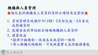 15
機構與人員管理
★強化長照機構及人員資料資料正確性及完整性★
1. 資訊管理系統預計今(108) 2月份完成，4月底完
成整補資料
2. 感謝各長照單位配合增補機構與人員資料
3. 建置效益
•提供介接機制，促進各系統資料一致性
•導入機構代碼機制，可反映真實之長照服務量能
 