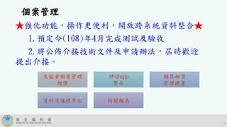 17
失能者個案管理
增修
評估app
整合
輔具租賃
管理建置
資料流通標準化 相關報表
個案管理
★強化功能，操作更便利，開放跨系統資料整合★
1.預定今(108)年4月完成測試及驗收
2.將公佈介接技術文件及申請辦法，屆時歡迎
提出介接。
 