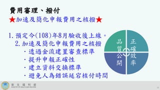 19
費用審理、撥付
★加速及簡化申報費用之核撥★
1.預定今(108)年8月驗收後上線。
2.加速及簡化申報費用之核撥
．透過金流建置審查標準
．提升申報正確性
．建立資料交換標準
．避免人為錯誤延宕核付時間
品
質
正
確
效
率
公
開
 