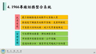 4. 1966專線話務整合系統
最少按鍵接通在地縣市之客服人員
接通後可轉接其他縣市客服，免重新撥號
可查歷次諮詢紀錄，減少民眾重複陳述
可依實際話務量，彈性調整資源
申訴案件有錄音佐證，公平客觀
民
眾
有
感
透過話務分析，彙整常見問題減少諮詢量
管
理
有
據
21
 