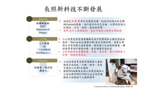 長照新科技不斷發展
物聯網技術
物聯網技術
IOT
(Internet of
Things)
人工智慧
人工智慧
AI
（Artificial
Intelligence）
照護型機器人
照護型、陪伴型
機器人
• 日本經濟產業省將照護機器人重點
領域分成起臥、行動、排泄、失智
守護及入浴等5大領域
• 國際ISO組織發表個人照護型機器人
之安全標準ISO13482已成全球照護
機器人認證核可之國際標準
• 通過感知裝置等信息傳感設備，把任何的物品和互聯
網(Internet)連接，進行通信和信息交換，以實現智能化
的識別、定位、跟蹤、監控與管理。
• 應用:老年人健康監測，包括呼吸與心跳等生理檢測
• 人工智慧是指透過電腦程式的手段實現的人類智慧技術
• 應用：WaCare我的健康社群-整合AI與社群，蒐集生理
與生活資訊建立健康塑模，提供個人化的衛教建議、輔
助使用者設計健康任務，產生健康促進效益
• 分析高齡者的身體數據、活動、聲音等，藉以評斷身心
狀態、預測未來情況。
日本Sumitomo Riko 公司研發的護理型機器人 ROBEAR
 