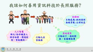 物聯網
自動感應:跌倒偵測
無線穿戴:生理訊息
…
雲端運算
行動助手、遠距衛
教、家屬聯絡簿
…
人工智慧
聊天/陪伴機器人
語音秘書、環境控
制、智能輔具…
3
行動化居
家服務
 