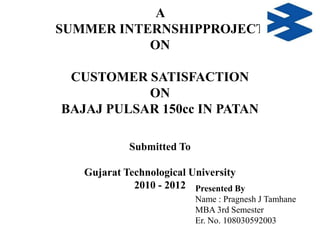 A
SUMMER INTERNSHIPPROJECT
ON
CUSTOMER SATISFACTION
ON
BAJAJ PULSAR 150cc IN PATAN
Submitted To
Gujarat Technological University
2010 - 2012 Presented By
Name : Pragnesh J Tamhane
MBA 3rd Semester
Er. No. 108030592003

 