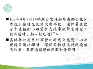 108年4月7日14時30分雲林縣麥寮鄉台化芳
香烴三廠發生氣爆火警事故，環保署主動
派中區技術小組前往支援事故緊急應變，
並目前計出勤人數已達17人。
雲林縣政府已於事發之時成立應變中心及
現場前進指揮所，環保局持續進行環境偵
測作業，並...