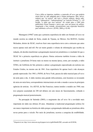 11



                                   Com a idéia se importou, também, a expressão all news que poderia
                                   muito bem ter sido adaptada para a língua portuguesa. Mas, talvez,
                                   traduzir por “só notícia” não teria o mesmo impacto. Quem sabe,
                                   então, “radionotícia”, “radiojornalismo” ou “notícias 24 horas”? (...) O
                                   bordão “a rádio que toca notícias” foi criado para a CBN pelo
                                   publicitário Nizan Guanaes e prova que, com um pouco de esforço,
                                   imaginação e boa vontade, encontraremos uma expressão brasileira
                                   para substituir o all news. (JUNG, 2004, p. 42-44)


          Marangoni (1998)6 conta que a primeira experiência de rádio em formato all news no

mundo ocorreu na cidade de Xetra, estado de Tijuana, no México. Em 06/05/61, Gordon

Mclendon, diretor da XEAC, resolveu fazer uma experiência nova com a emissora que antes

tocava apenas rock and roll. Por ser muito grande o volume de informações que recebia na

redação, ele decidiu transformar a programação musical em jornalística e o resultado foi que a

XEAC foi a primeira experiência no gênero. Outras emissoras também tiveram a idéia de

instituir o jornalismo 24 horas mais ou menos na mesma época, como, por exemplo, a rádio

XTRA, da Califórnia do Sul, primeira a adotar a programação especializada em notícias nos

Estados Unidos, no mesmo ano de 1961. Essa experiência foi apenas local e não alcançou

grande repercussão. Em 1965, a WINS, de Nova York, passou de rádio musical para all news

da noite para o dia. A rádio montou uma grande infra-estrutura, com locutores se revezando

de meia em meia hora, correspondentes internacionais em todo o mundo e acesso às principais

agências de notícias. Já a KFAX, de São Francisco, tentou instalar o modelo em 1960, mas

teve prejuízo acumulado de 250 mil dólares em sete meses de funcionamento, voltando à

programação musical posteriormente.

          Na percepção de Salomão (2003), o surgimento das all news foi a novidade mais

importante do rádio nos últimos 20 anos. Abandonar a tradicional programação eclética foi

um marco importante na história do rádio porque a programação dedicada ao jornalismo abriu

novas portas para o veículo. Por meio do jornalismo, ocorreu a conquista da credibilidade.



6
    Disponível em: http://www.intercom.org.br/papers/xxii-ci/gt06/06m08.PDF, acessado em 02/09/06.
 