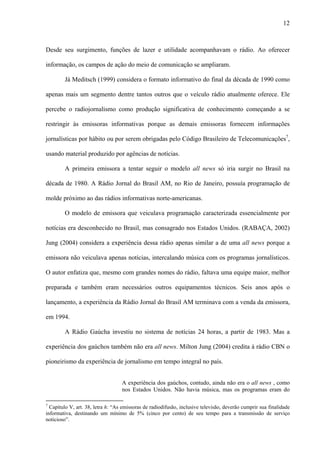 12



Desde seu surgimento, funções de lazer e utilidade acompanhavam o rádio. Ao oferecer

informação, os campos de ação do meio de comunicação se ampliaram.

        Já Meditsch (1999) considera o formato informativo do final da década de 1990 como

apenas mais um segmento dentre tantos outros que o veículo rádio atualmente oferece. Ele

percebe o radiojornalismo como produção significativa de conhecimento começando a se

restringir às emissoras informativas porque as demais emissoras fornecem informações

jornalísticas por hábito ou por serem obrigadas pelo Código Brasileiro de Telecomunicações7,

usando material produzido por agências de notícias.

        A primeira emissora a tentar seguir o modelo all news só iria surgir no Brasil na

década de 1980. A Rádio Jornal do Brasil AM, no Rio de Janeiro, possuía programação de

molde próximo ao das rádios informativas norte-americanas.

        O modelo de emissora que veiculava programação caracterizada essencialmente por

notícias era desconhecido no Brasil, mas consagrado nos Estados Unidos. (RABAÇA, 2002)

Jung (2004) considera a experiência dessa rádio apenas similar a de uma all news porque a

emissora não veiculava apenas notícias, intercalando música com os programas jornalísticos.

O autor enfatiza que, mesmo com grandes nomes do rádio, faltava uma equipe maior, melhor

preparada e também eram necessários outros equipamentos técnicos. Seis anos após o

lançamento, a experiência da Rádio Jornal do Brasil AM terminava com a venda da emissora,

em 1994.

        A Rádio Gaúcha investiu no sistema de notícias 24 horas, a partir de 1983. Mas a

experiência dos gaúchos também não era all news. Milton Jung (2004) credita à rádio CBN o

pioneirismo da experiência de jornalismo em tempo integral no país.


                                   A experiência dos gaúchos, contudo, ainda não era o all news , como
                                   nos Estados Unidos. Não havia música, mas os programas eram do

7
  Capítulo V, art. 38, letra h: “As emissoras de radiodifusão, inclusive televisão, deverão cumprir sua finalidade
informativa, destinando um mínimo de 5% (cinco por cento) de seu tempo para a transmissão de serviço
noticioso”.
 